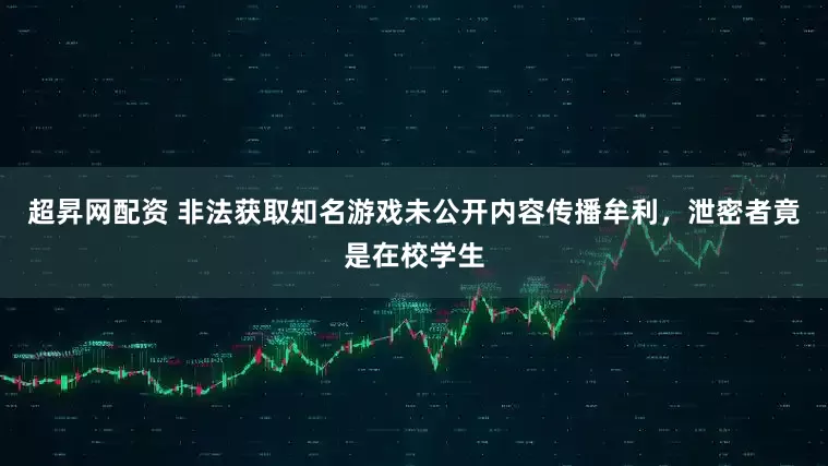 超昇网配资 非法获取知名游戏未公开内容传播牟利，泄密者竟是在校学生