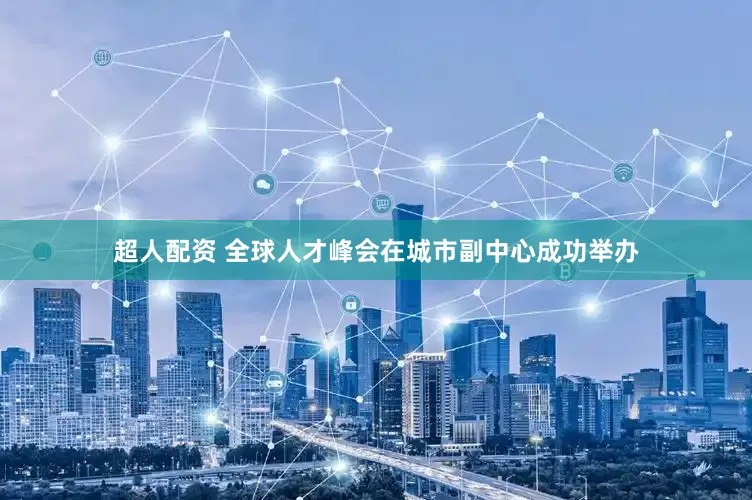 超人配资 全球人才峰会在城市副中心成功举办