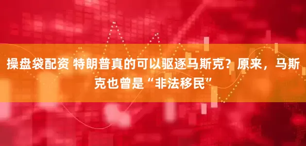 操盘袋配资 特朗普真的可以驱逐马斯克？原来，马斯克也曾是“非法移民”