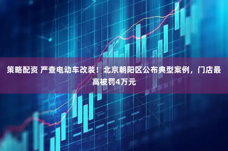 策略配资 严查电动车改装！北京朝阳区公布典型案例，门店最高被罚4万元